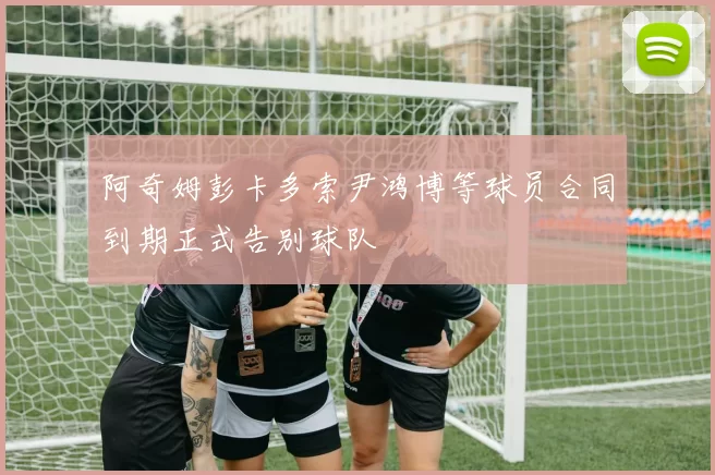 阿奇姆彭卡多索尹鸿博等球员合同到期正式告别球队