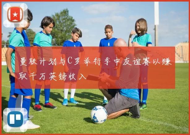 曼联计划与C罗举行季中友谊赛以赚取千万英镑收入