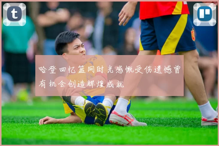 哈登回忆篮网时光感慨受伤遗憾曾有机会创造辉煌成就