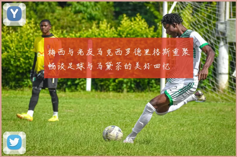梅西与老友马克西罗德里格斯重聚畅谈足球与马黛茶的美好回忆