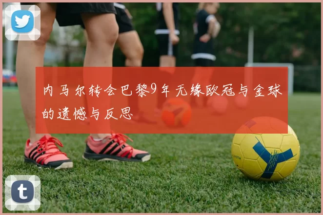 内马尔转会巴黎9年无缘欧冠与金球的遗憾与反思