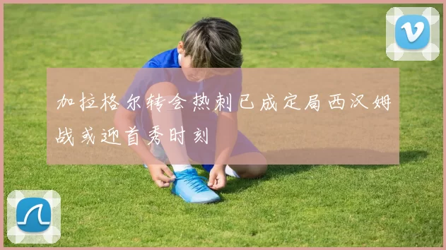 加拉格尔转会热刺已成定局西汉姆战或迎首秀时刻