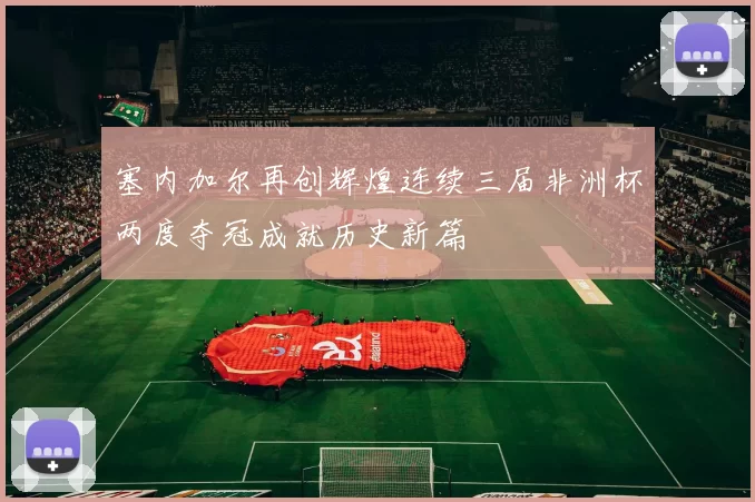 塞内加尔再创辉煌连续三届非洲杯两度夺冠成就历史新篇