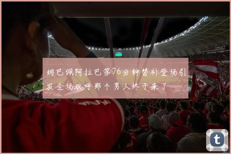 姆巴佩阿拉巴第76分钟替补登场引发全场欢呼那个男人终于来了